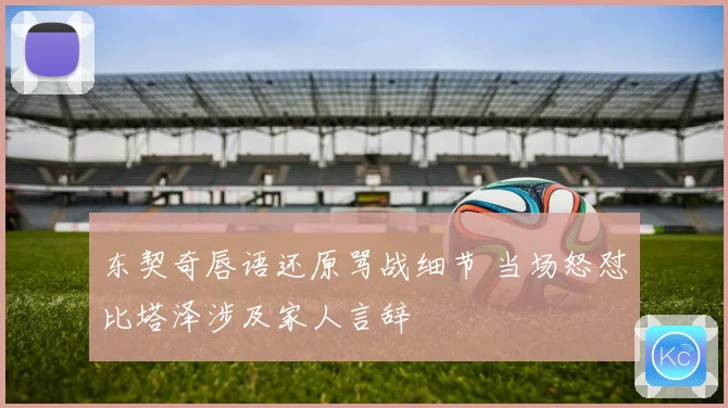 东契奇唇语还原骂战细节 当场怒怼比塔泽涉及家人言辞