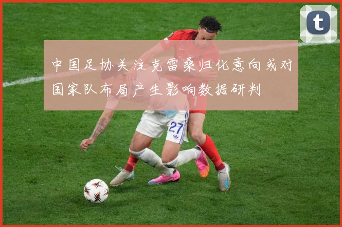 中国足协关注克雷桑归化意向或对国家队布局产生影响数据研判