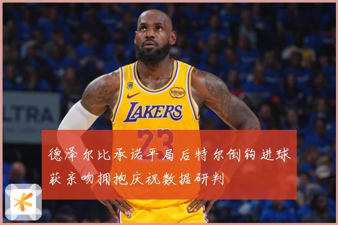 德泽尔比承诺平局后特尔倒钩进球获亲吻拥抱庆祝数据研判
