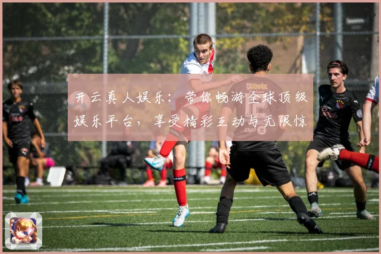 开云真人娱乐：带你畅游全球顶级娱乐平台，享受精彩互动与无限惊喜