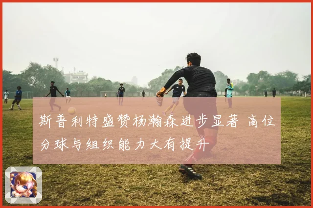 斯普利特盛赞杨瀚森进步显著 高位分球与组织能力大有提升