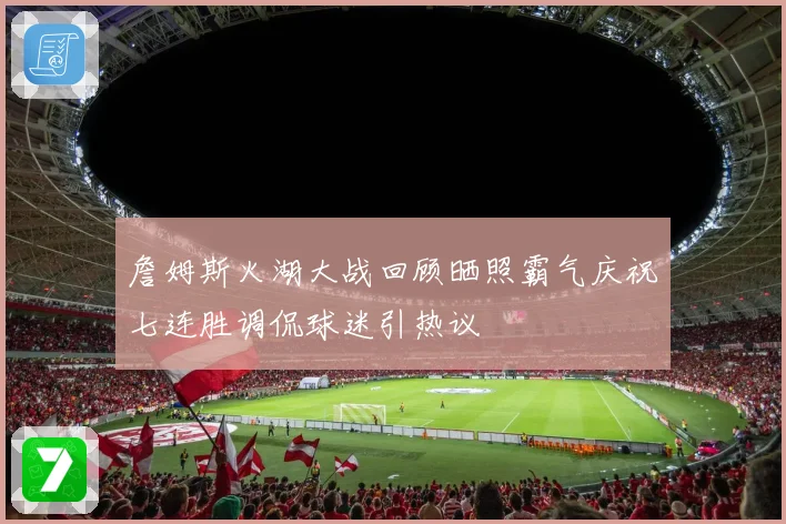 詹姆斯火湖大战回顾晒照霸气庆祝七连胜调侃球迷引热议
