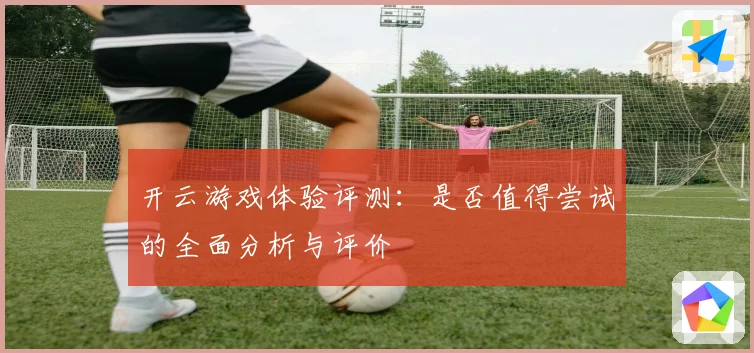 开云游戏体验评测：是否值得尝试的全面分析与评价