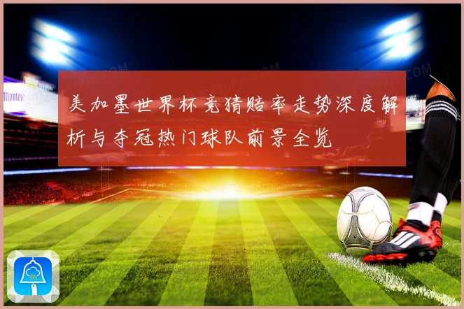 美加墨世界杯竞猜赔率走势深度解析与夺冠热门球队前景全览