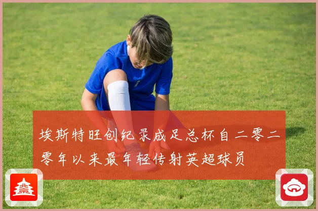 埃斯特旺创纪录成足总杯自二零二零年以来最年轻传射英超球员
