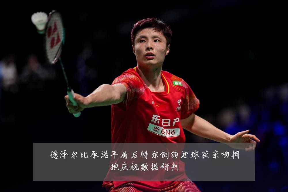 德泽尔比承诺平局后特尔倒钩进球获亲吻拥抱庆祝数据研判